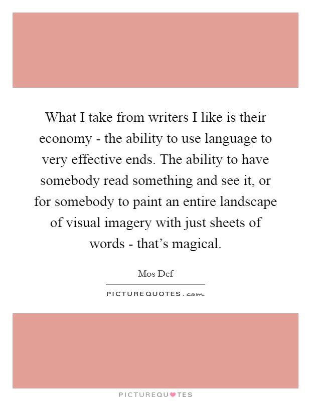 What I take from writers I like is their economy - the ability to use language to very effective ends. The ability to have somebody read something and see it, or for somebody to paint an entire landscape of visual imagery with just sheets of words - that's magical Picture Quote #1