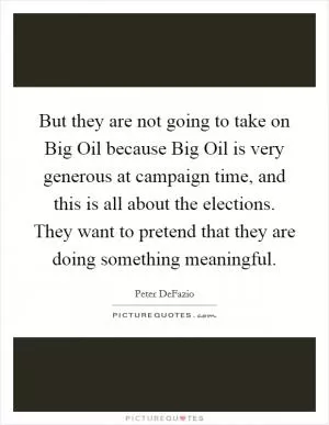 But they are not going to take on Big Oil because Big Oil is very generous at campaign time, and this is all about the elections. They want to pretend that they are doing something meaningful Picture Quote #1