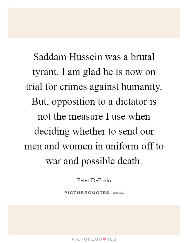 Saddam Hussein was a brutal tyrant. I am glad he is now on trial for crimes against humanity. But, opposition to a dictator is not the measure I use when deciding whether to send our men and women in uniform off to war and possible death Picture Quote #1