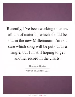 Recently, I’ve been working on anew album of material, which should be out in the new Millennium. I’m not sure which song will be put out as a single, but I’m still hoping to get another record in the charts Picture Quote #1