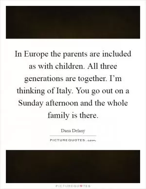 In Europe the parents are included as with children. All three generations are together. I’m thinking of Italy. You go out on a Sunday afternoon and the whole family is there Picture Quote #1