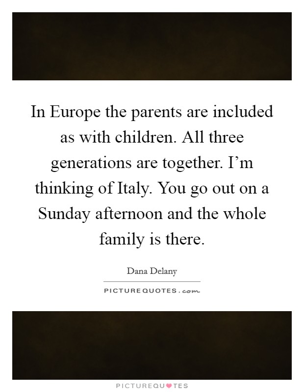 In Europe the parents are included as with children. All three generations are together. I'm thinking of Italy. You go out on a Sunday afternoon and the whole family is there Picture Quote #1