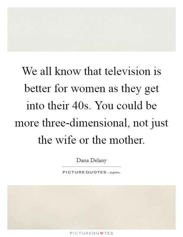 We all know that television is better for women as they get into their 40s. You could be more three-dimensional, not just the wife or the mother Picture Quote #1
