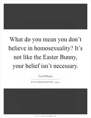 What do you mean you don’t believe in homosexuality? It’s not like the Easter Bunny, your belief isn’t necessary Picture Quote #1