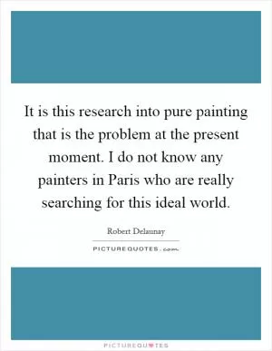 It is this research into pure painting that is the problem at the present moment. I do not know any painters in Paris who are really searching for this ideal world Picture Quote #1