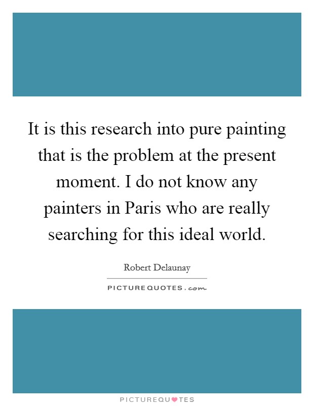 It is this research into pure painting that is the problem at the present moment. I do not know any painters in Paris who are really searching for this ideal world Picture Quote #1