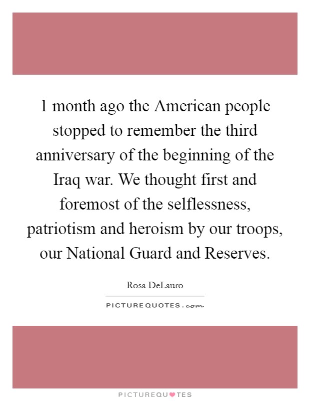 1 month ago the American people stopped to remember the third anniversary of the beginning of the Iraq war. We thought first and foremost of the selflessness, patriotism and heroism by our troops, our National Guard and Reserves Picture Quote #1