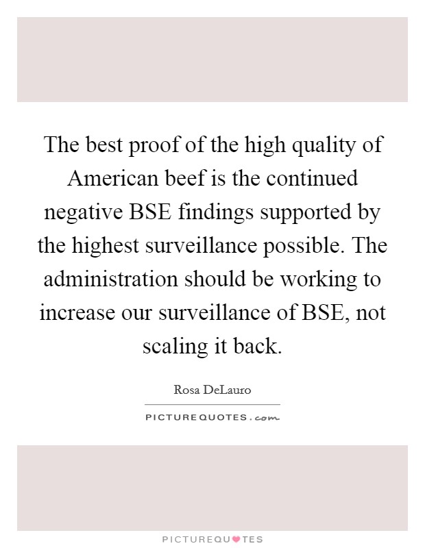 The best proof of the high quality of American beef is the continued negative BSE findings supported by the highest surveillance possible. The administration should be working to increase our surveillance of BSE, not scaling it back Picture Quote #1