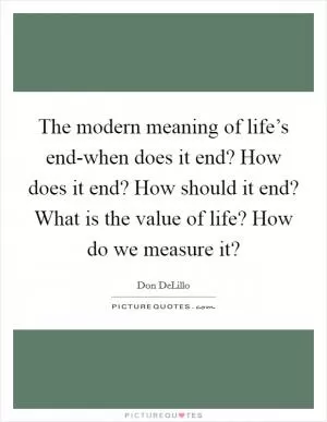 The modern meaning of life’s end-when does it end? How does it end? How should it end? What is the value of life? How do we measure it? Picture Quote #1