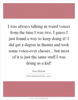 I was always talking in weird voices from the time I was two. I guess I just found a way to keep doing it! I did get a degree in theater and took some voice-over classes... but most of it is just the same stuff I was doing as a kid! Picture Quote #1