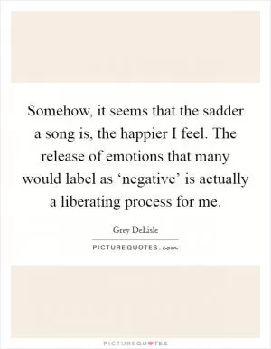 Somehow, it seems that the sadder a song is, the happier I feel. The release of emotions that many would label as ‘negative’ is actually a liberating process for me Picture Quote #1