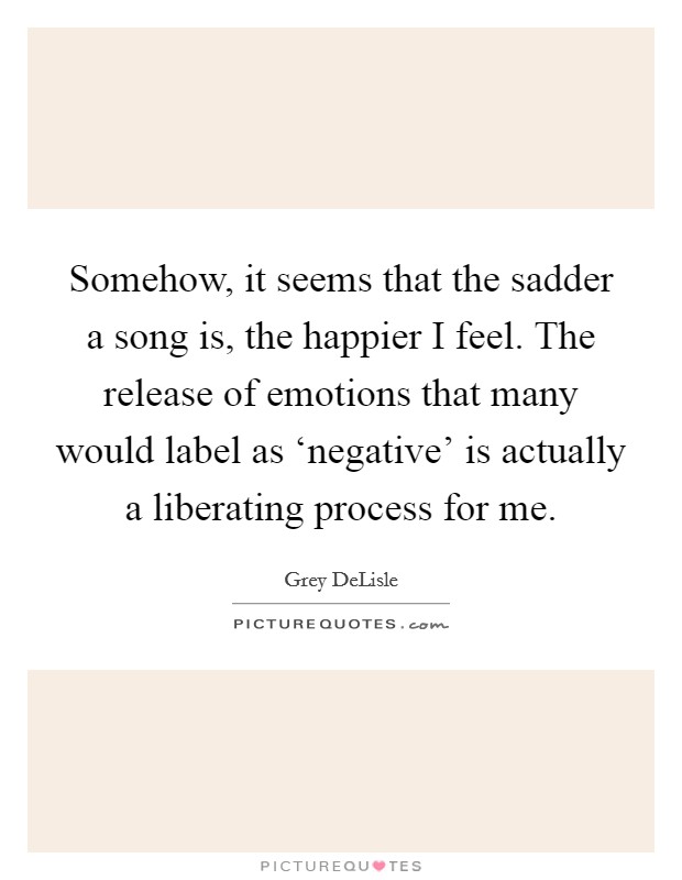 Somehow, it seems that the sadder a song is, the happier I feel. The release of emotions that many would label as ‘negative' is actually a liberating process for me Picture Quote #1