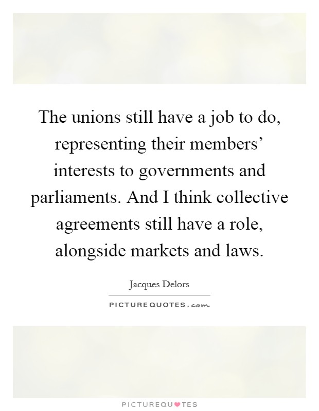 The unions still have a job to do, representing their members' interests to governments and parliaments. And I think collective agreements still have a role, alongside markets and laws Picture Quote #1