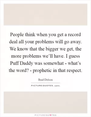 People think when you get a record deal all your problems will go away. We know that the bigger we get, the more problems we’ll have. I guess Puff Daddy was somewhat - what’s the word? - prophetic in that respect Picture Quote #1