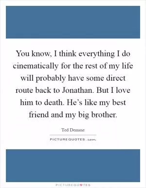 You know, I think everything I do cinematically for the rest of my life will probably have some direct route back to Jonathan. But I love him to death. He’s like my best friend and my big brother Picture Quote #1