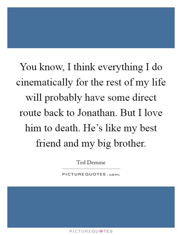 You know, I think everything I do cinematically for the rest of my life will probably have some direct route back to Jonathan. But I love him to death. He's like my best friend and my big brother Picture Quote #1