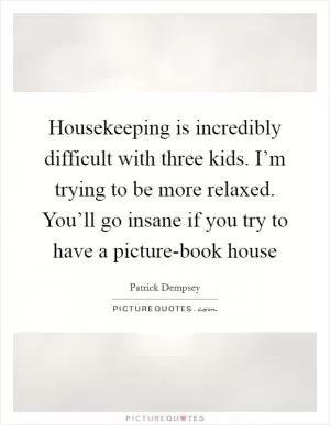 Housekeeping is incredibly difficult with three kids. I’m trying to be more relaxed. You’ll go insane if you try to have a picture-book house Picture Quote #1