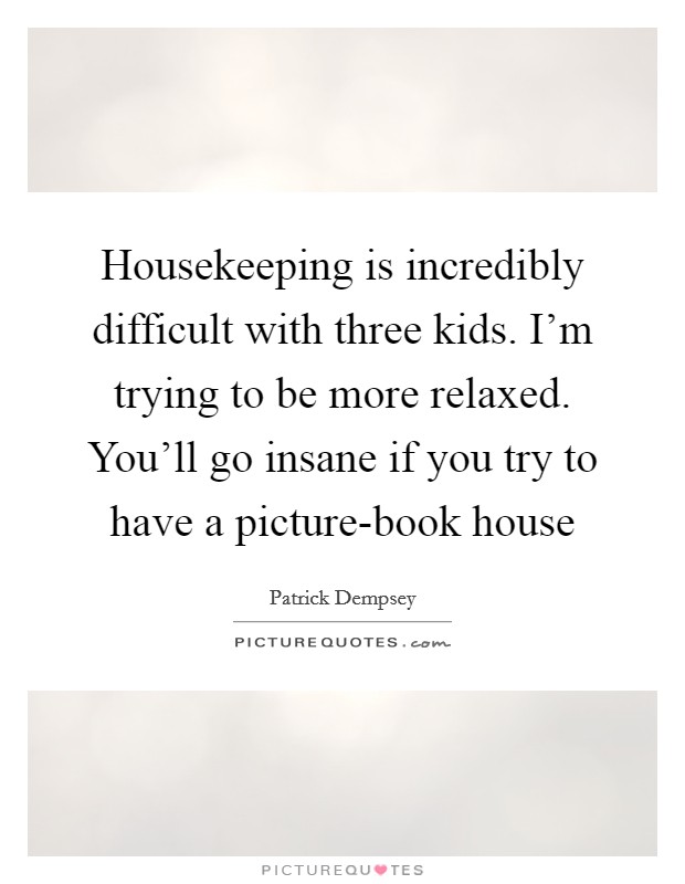 Housekeeping is incredibly difficult with three kids. I'm trying to be more relaxed. You'll go insane if you try to have a picture-book house Picture Quote #1
