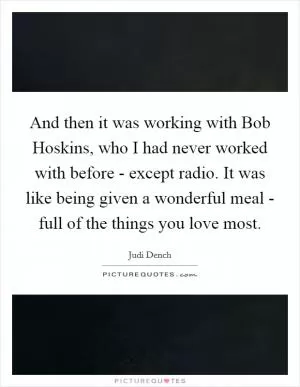 And then it was working with Bob Hoskins, who I had never worked with before - except radio. It was like being given a wonderful meal - full of the things you love most Picture Quote #1