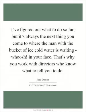 I’ve figured out what to do so far, but it’s always the next thing you come to where the man with the bucket of ice cold water is waiting - whoosh! in your face. That’s why you work with directors who know what to tell you to do Picture Quote #1