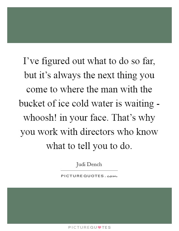 I've figured out what to do so far, but it's always the next thing you come to where the man with the bucket of ice cold water is waiting - whoosh! in your face. That's why you work with directors who know what to tell you to do Picture Quote #1