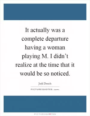 It actually was a complete departure having a woman playing M. I didn’t realize at the time that it would be so noticed Picture Quote #1
