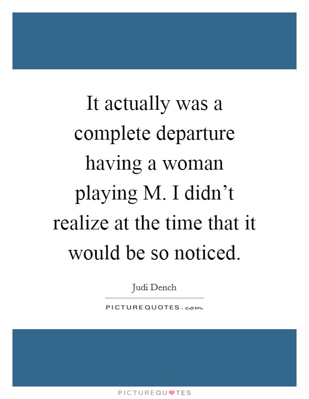 It actually was a complete departure having a woman playing M. I didn't realize at the time that it would be so noticed Picture Quote #1