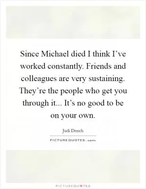 Since Michael died I think I’ve worked constantly. Friends and colleagues are very sustaining. They’re the people who get you through it... It’s no good to be on your own Picture Quote #1
