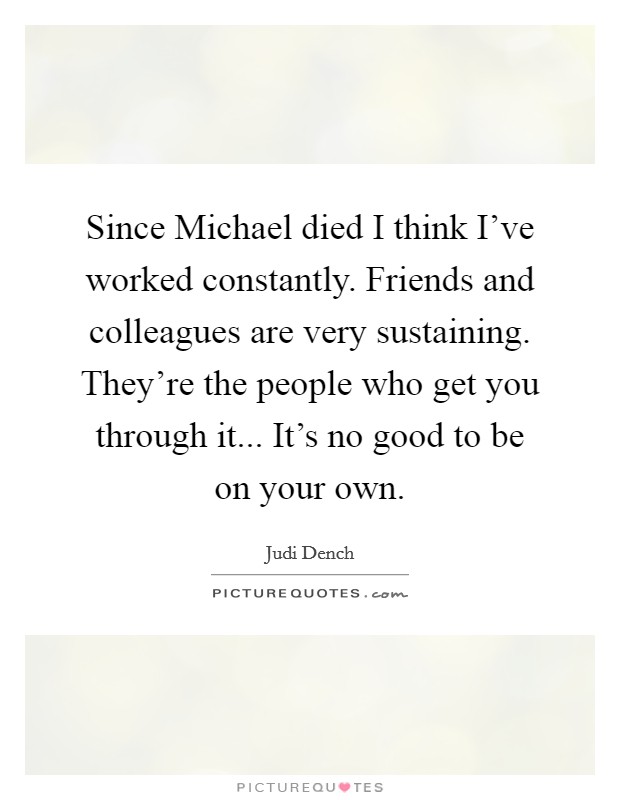 Since Michael died I think I've worked constantly. Friends and colleagues are very sustaining. They're the people who get you through it... It's no good to be on your own Picture Quote #1