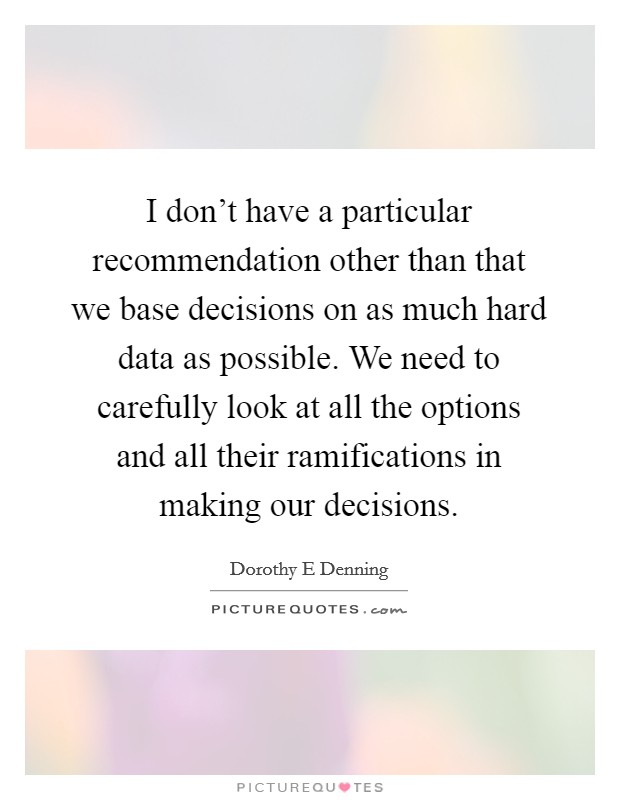 I don't have a particular recommendation other than that we base decisions on as much hard data as possible. We need to carefully look at all the options and all their ramifications in making our decisions Picture Quote #1