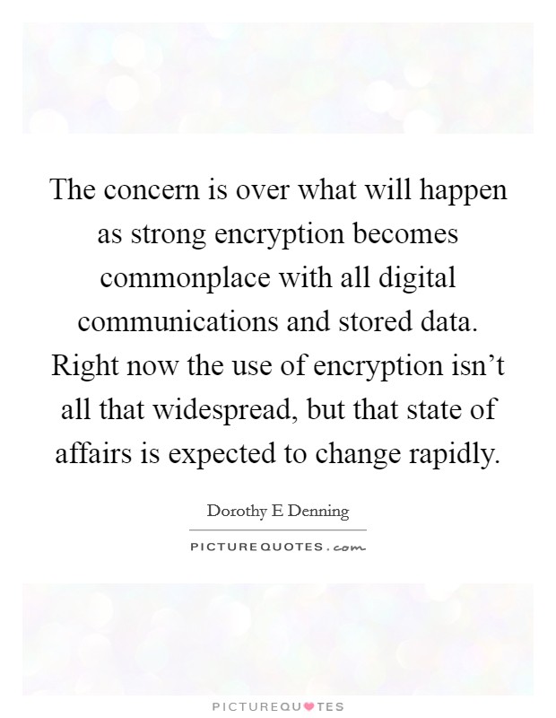 The concern is over what will happen as strong encryption becomes commonplace with all digital communications and stored data. Right now the use of encryption isn't all that widespread, but that state of affairs is expected to change rapidly Picture Quote #1