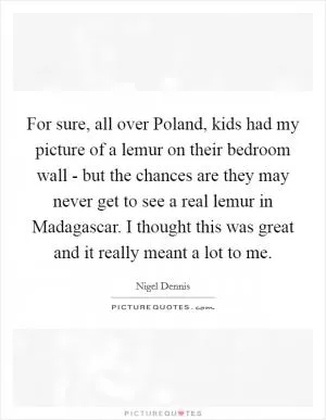 For sure, all over Poland, kids had my picture of a lemur on their bedroom wall - but the chances are they may never get to see a real lemur in Madagascar. I thought this was great and it really meant a lot to me Picture Quote #1