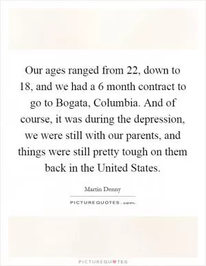 Our ages ranged from 22, down to 18, and we had a 6 month contract to go to Bogata, Columbia. And of course, it was during the depression, we were still with our parents, and things were still pretty tough on them back in the United States Picture Quote #1