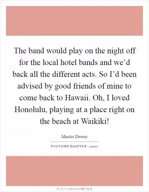 The band would play on the night off for the local hotel bands and we’d back all the different acts. So I’d been advised by good friends of mine to come back to Hawaii. Oh, I loved Honolulu, playing at a place right on the beach at Waikiki! Picture Quote #1