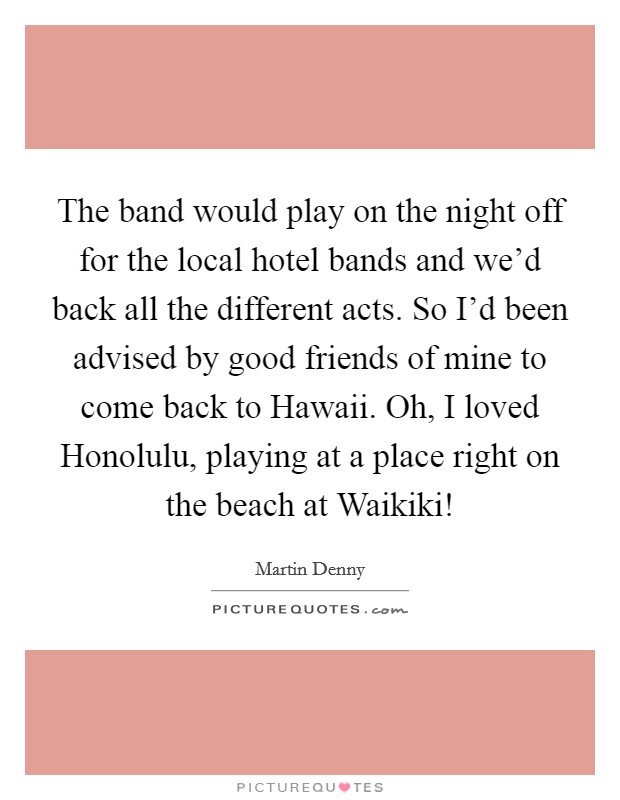 The band would play on the night off for the local hotel bands and we'd back all the different acts. So I'd been advised by good friends of mine to come back to Hawaii. Oh, I loved Honolulu, playing at a place right on the beach at Waikiki! Picture Quote #1
