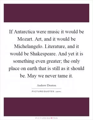 If Antarctica were music it would be Mozart. Art, and it would be Michelangelo. Literature, and it would be Shakespeare. And yet it is something even greater; the only place on earth that is still as it should be. May we never tame it Picture Quote #1
