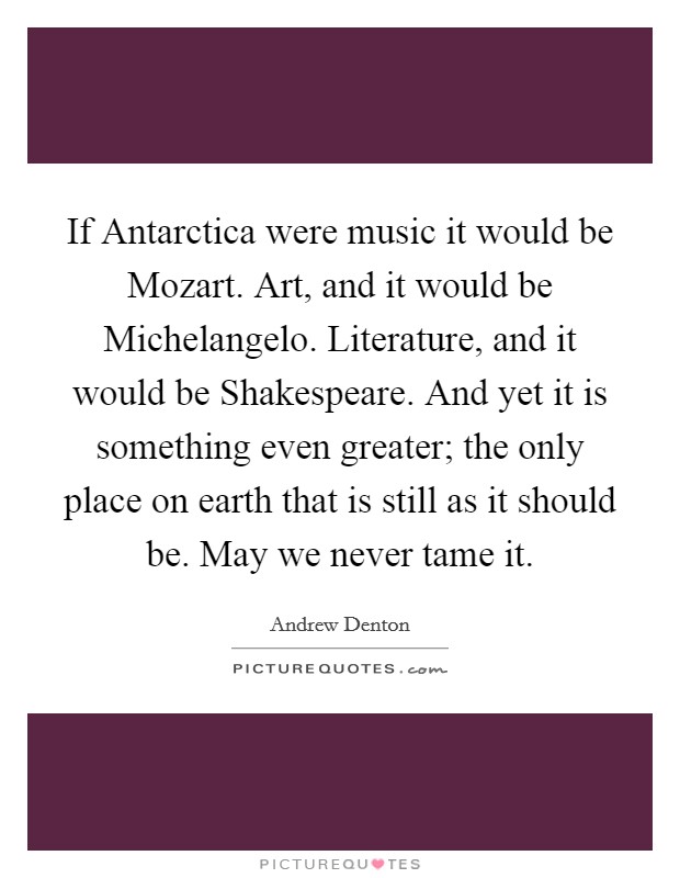 If Antarctica were music it would be Mozart. Art, and it would be Michelangelo. Literature, and it would be Shakespeare. And yet it is something even greater; the only place on earth that is still as it should be. May we never tame it Picture Quote #1