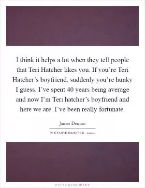 I think it helps a lot when they tell people that Teri Hatcher likes you. If you’re Teri Hatcher’s boyfriend, suddenly you’re hunky I guess. I’ve spent 40 years being average and now I’m Teri hatcher’s boyfriend and here we are. I’ve been really fortunate Picture Quote #1