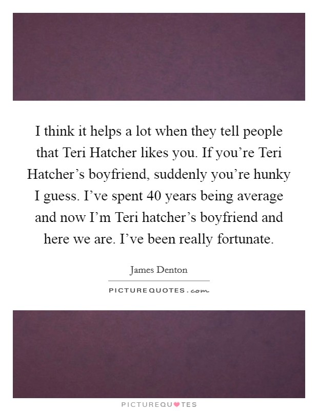 I think it helps a lot when they tell people that Teri Hatcher likes you. If you're Teri Hatcher's boyfriend, suddenly you're hunky I guess. I've spent 40 years being average and now I'm Teri hatcher's boyfriend and here we are. I've been really fortunate Picture Quote #1