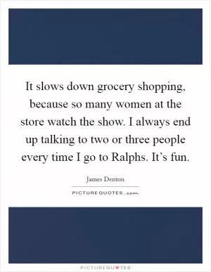 It slows down grocery shopping, because so many women at the store watch the show. I always end up talking to two or three people every time I go to Ralphs. It’s fun Picture Quote #1
