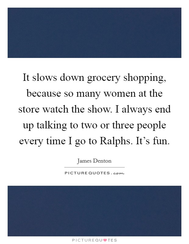 It slows down grocery shopping, because so many women at the store watch the show. I always end up talking to two or three people every time I go to Ralphs. It's fun Picture Quote #1