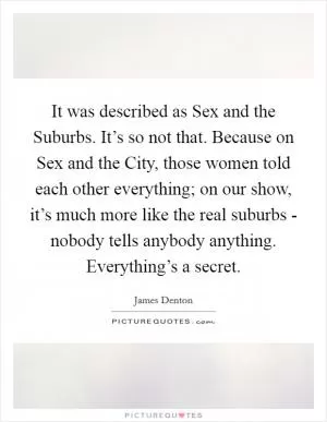 It was described as Sex and the Suburbs. It’s so not that. Because on Sex and the City, those women told each other everything; on our show, it’s much more like the real suburbs - nobody tells anybody anything. Everything’s a secret Picture Quote #1