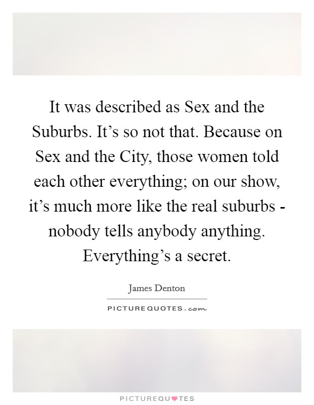 It was described as Sex and the Suburbs. It's so not that. Because on Sex and the City, those women told each other everything; on our show, it's much more like the real suburbs - nobody tells anybody anything. Everything's a secret Picture Quote #1