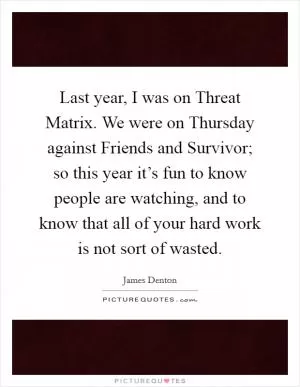 Last year, I was on Threat Matrix. We were on Thursday against Friends and Survivor; so this year it’s fun to know people are watching, and to know that all of your hard work is not sort of wasted Picture Quote #1