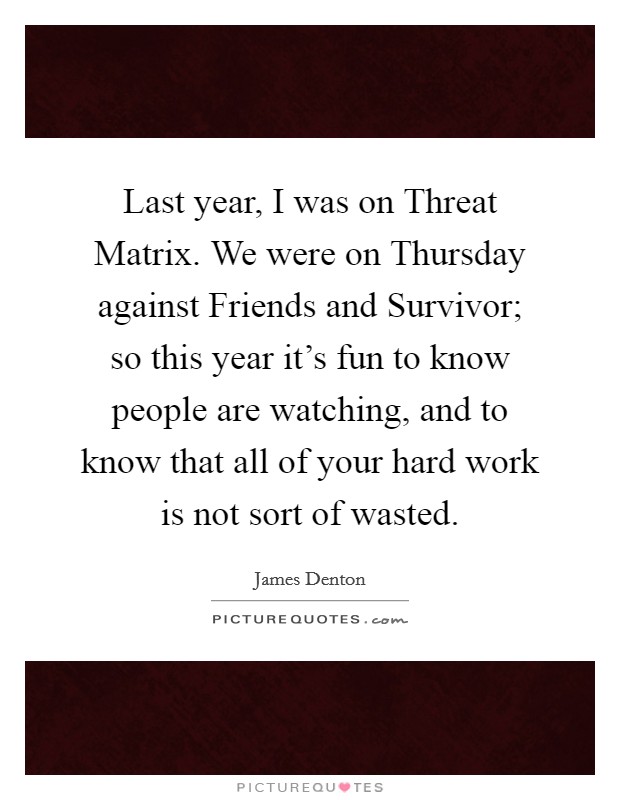 Last year, I was on Threat Matrix. We were on Thursday against Friends and Survivor; so this year it's fun to know people are watching, and to know that all of your hard work is not sort of wasted Picture Quote #1
