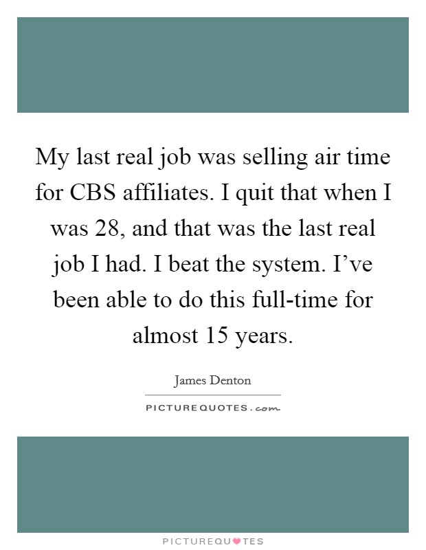 My last real job was selling air time for CBS affiliates. I quit that when I was 28, and that was the last real job I had. I beat the system. I've been able to do this full-time for almost 15 years Picture Quote #1