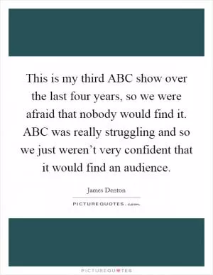 This is my third ABC show over the last four years, so we were afraid that nobody would find it. ABC was really struggling and so we just weren’t very confident that it would find an audience Picture Quote #1
