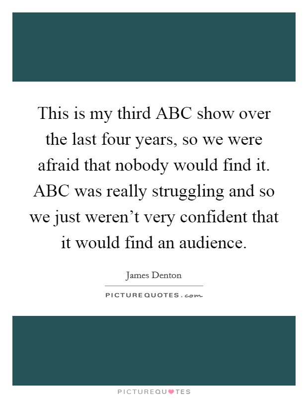 This is my third ABC show over the last four years, so we were afraid that nobody would find it. ABC was really struggling and so we just weren't very confident that it would find an audience Picture Quote #1