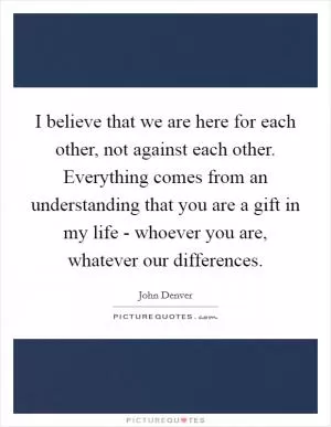 I believe that we are here for each other, not against each other. Everything comes from an understanding that you are a gift in my life - whoever you are, whatever our differences Picture Quote #1