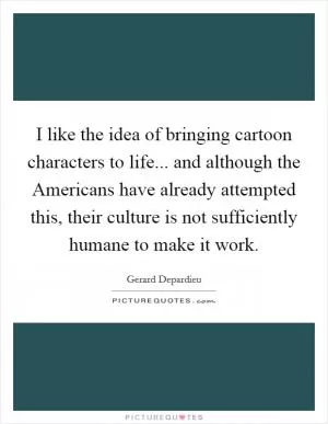 I like the idea of bringing cartoon characters to life... and although the Americans have already attempted this, their culture is not sufficiently humane to make it work Picture Quote #1